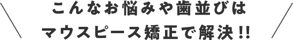 こんなお悩みや歯並びはマウスピース矯正で解決!!